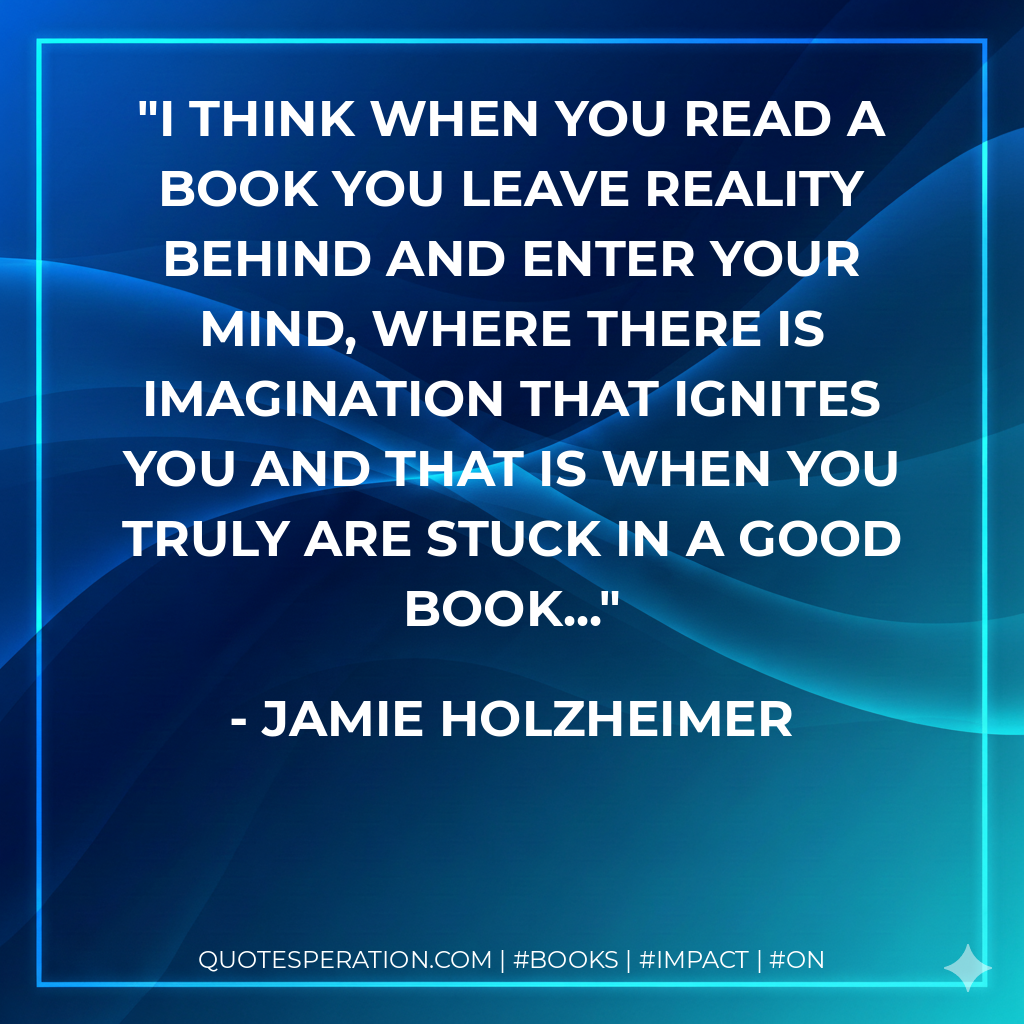 I think when you read a book you leave reality behind and enter your mind, where there is imagination that ignites you and that is when you truly are stuck in a good book... - Jamie Holzheimer