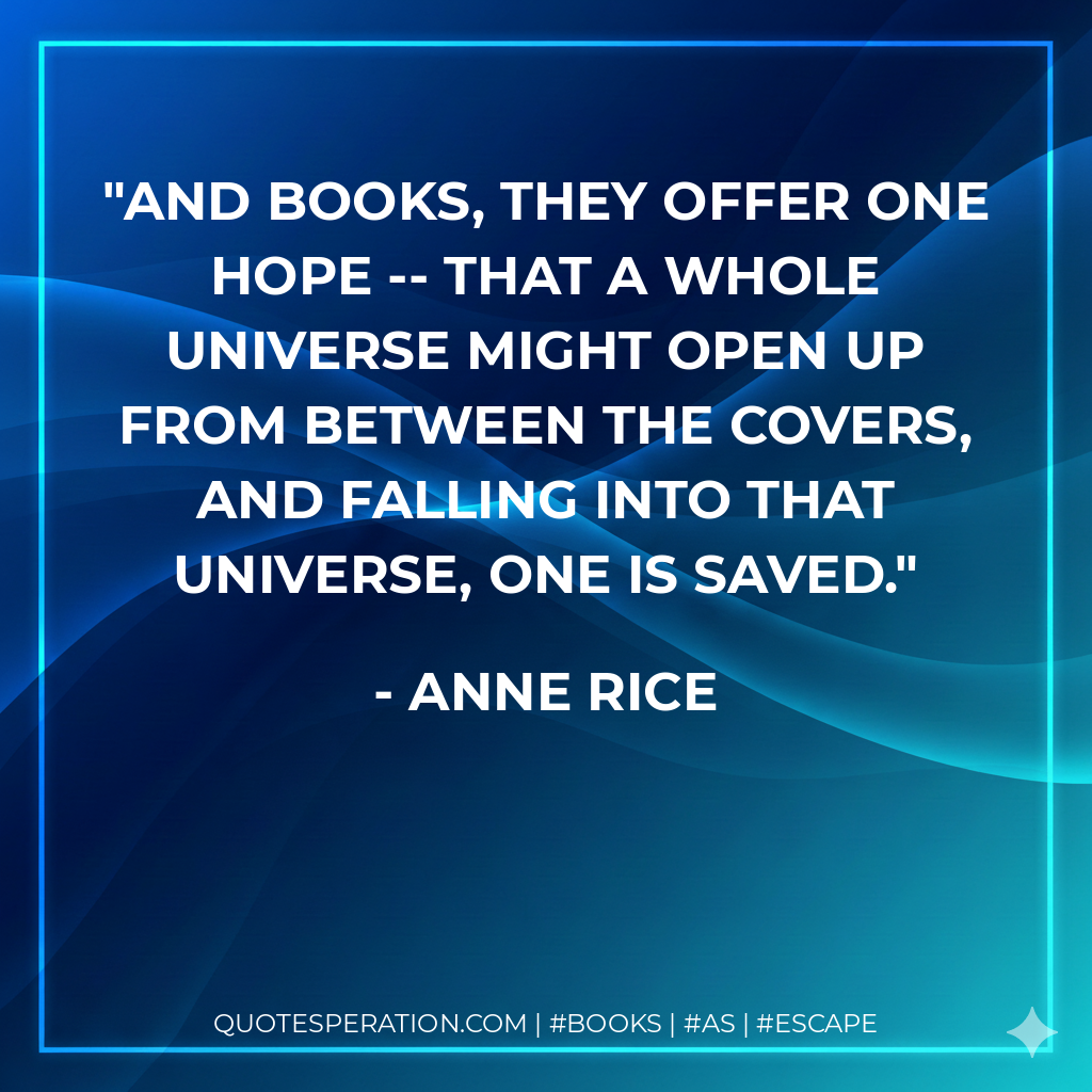 And books, they offer one hope -- that a whole universe might open up from between the covers, and falling into that universe, one is saved. - Anne Rice