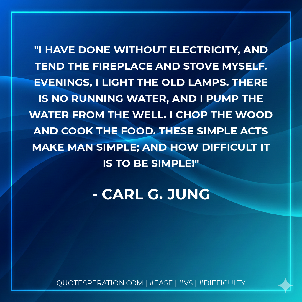 I have done without electricity, and tend the fireplace and stove myself. Evenings, I light the old lamps. There is no running water, and I pump the water from the well. I chop the wood and cook the food. These simple acts make man simple; and how difficult it is to be simple! - Carl G. Jung
