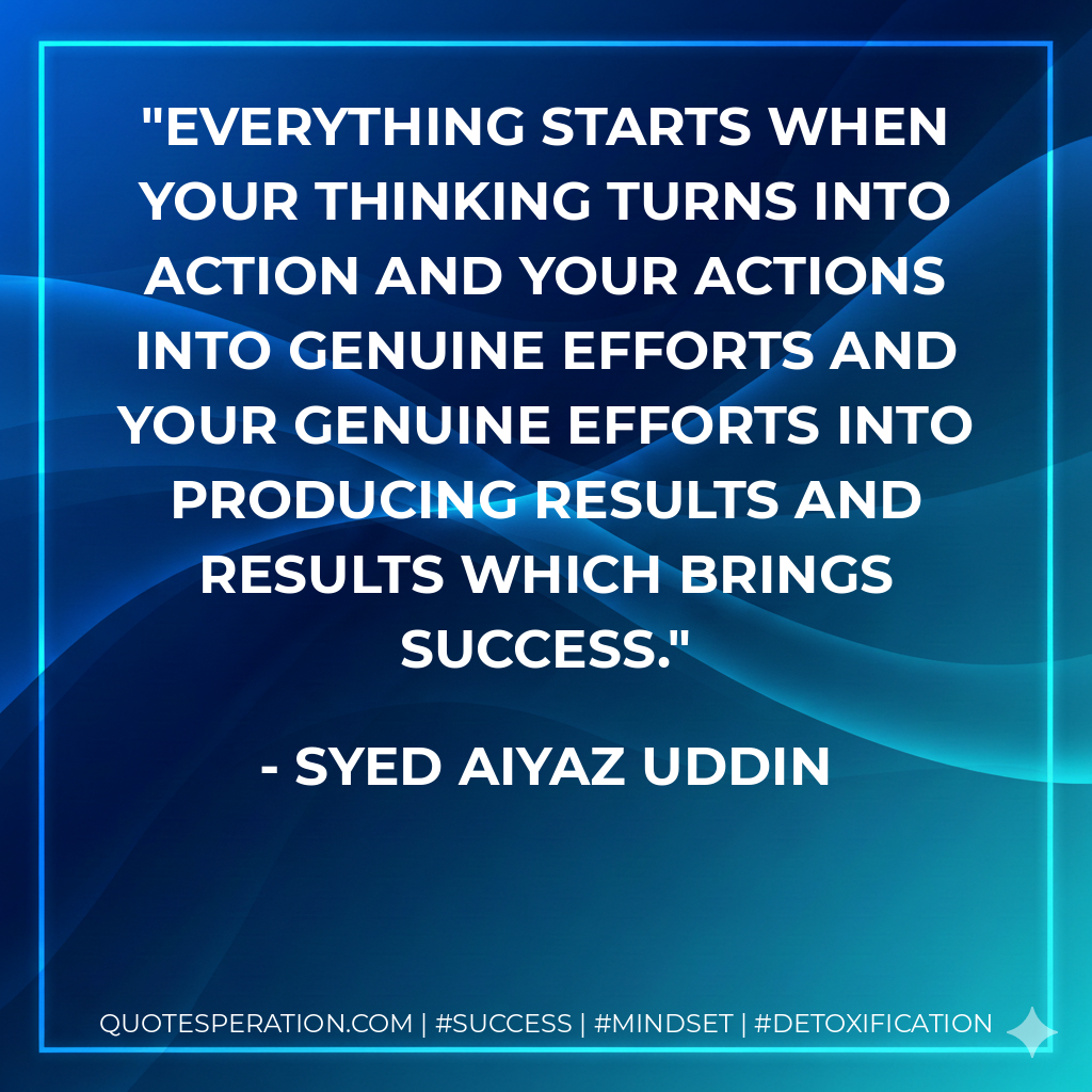 Everything starts when your thinking turns into action and your actions into genuine efforts and your genuine efforts into producing results and results which brings success. - Syed Aiyaz Uddin