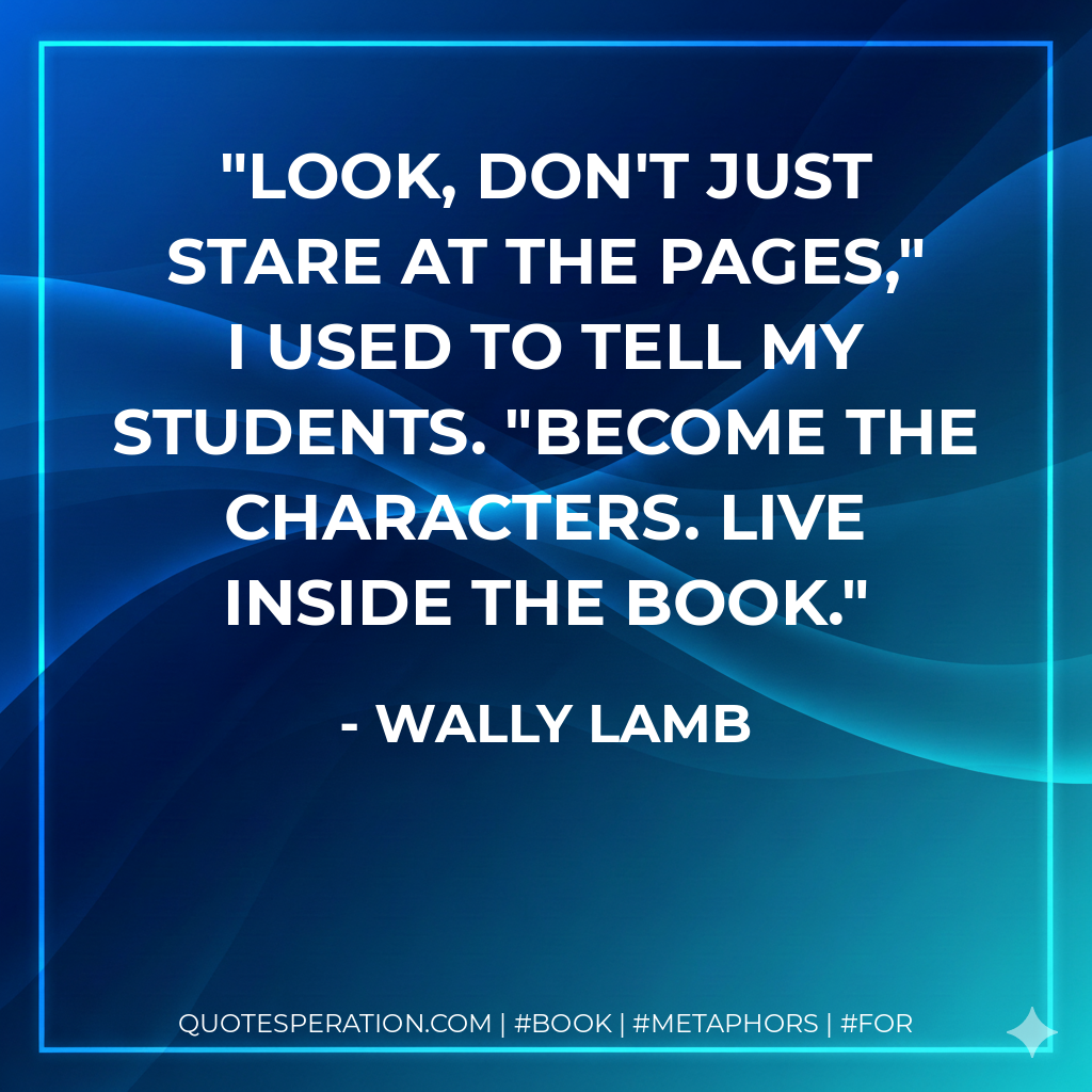 Look, don't just stare at the pages," I used to tell my students. "Become the characters. Live inside the book. - Wally Lamb