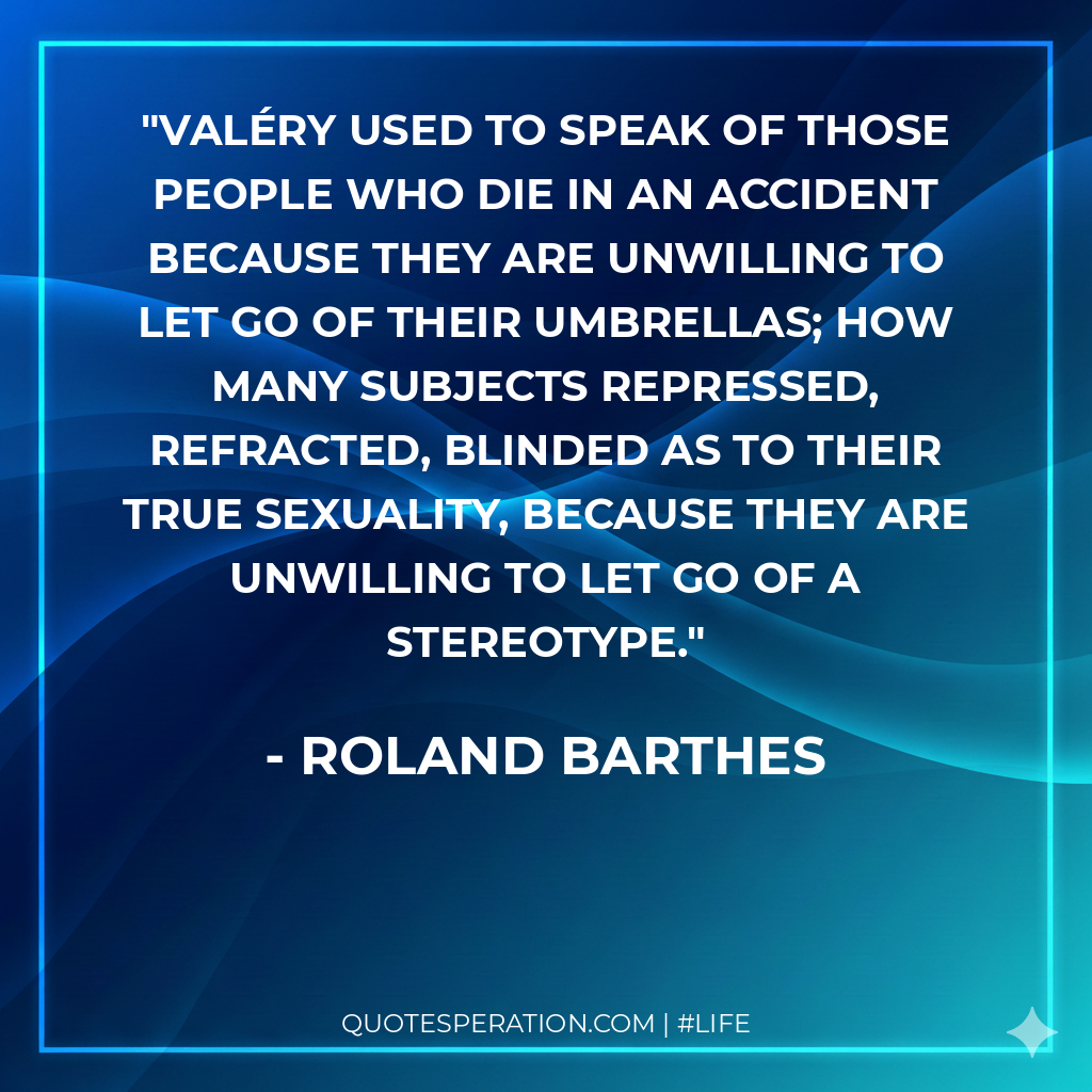 Valéry used to speak of those people who die in an accident because they are unwilling to let go of their umbrellas; how many subjects repressed, refracted, blinded as to their true sexuality, because they are unwilling to let go of a stereotype.
