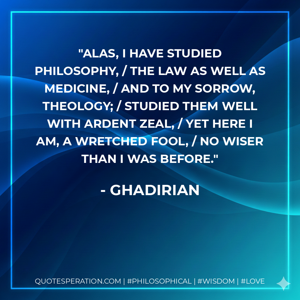 Alas, I have studied philosophy, / the law as well as medicine, / and to my sorrow, theology; / studied them well with ardent zeal, / yet here I am, a wretched fool, / no wiser than I was before.
