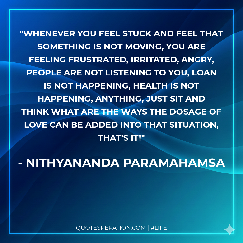 Whenever you feel stuck and feel that something is not moving, you are feeling frustrated, irritated, angry, people are not listening to you, loan is not happening, health is not happening, anything, just sit and think what are the ways the dosage of love can be added into that situation, that's it!