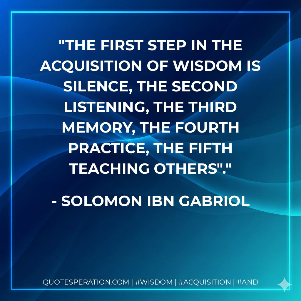 The first step in the acquisition of wisdom is silence, the second listening, the third memory, the fourth practice, the fifth teaching others".