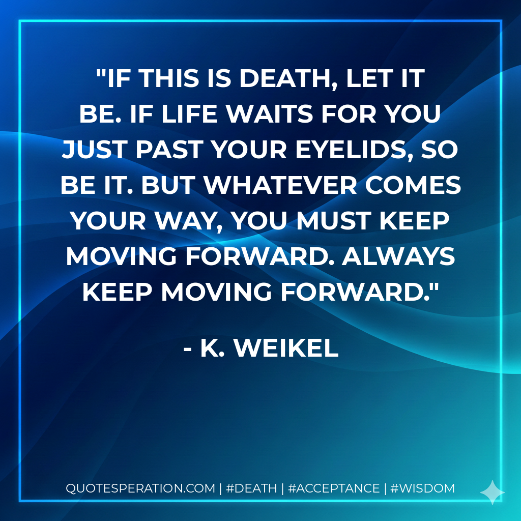 If this is death, let it be. If life waits for you just past your eyelids, so be it. But whatever comes your way, you must keep moving forward. Always keep moving forward.