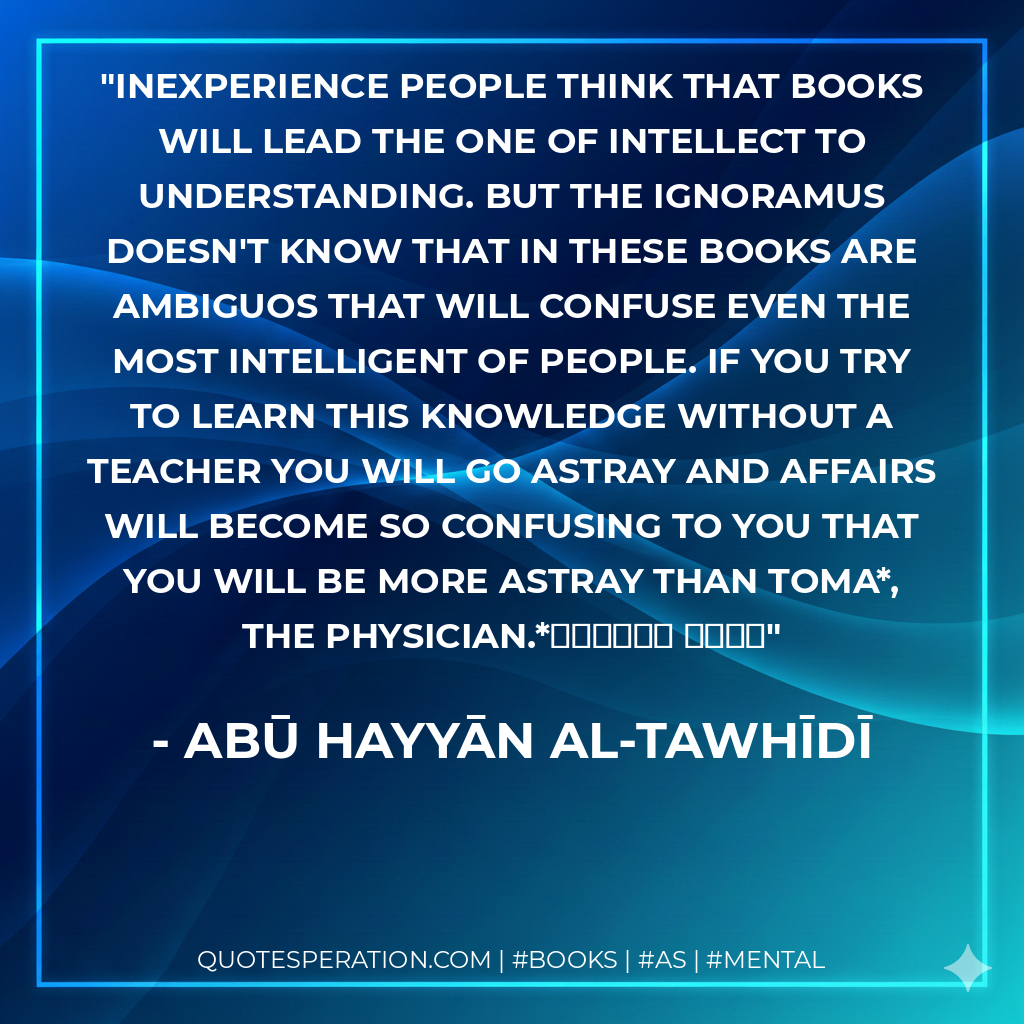 Inexperience people think that books will lead the one of intellect to understanding. But the ignoramus doesn't know that in these books are ambiguos that will confuse even the most intelligent of people. If you try to learn this knowledge without a teacher you will go astray and affairs will become so confusing to you that you will be more astray than Toma*, the physician.*توما الحكيم - Abū Hayyān al-Tawhīdī