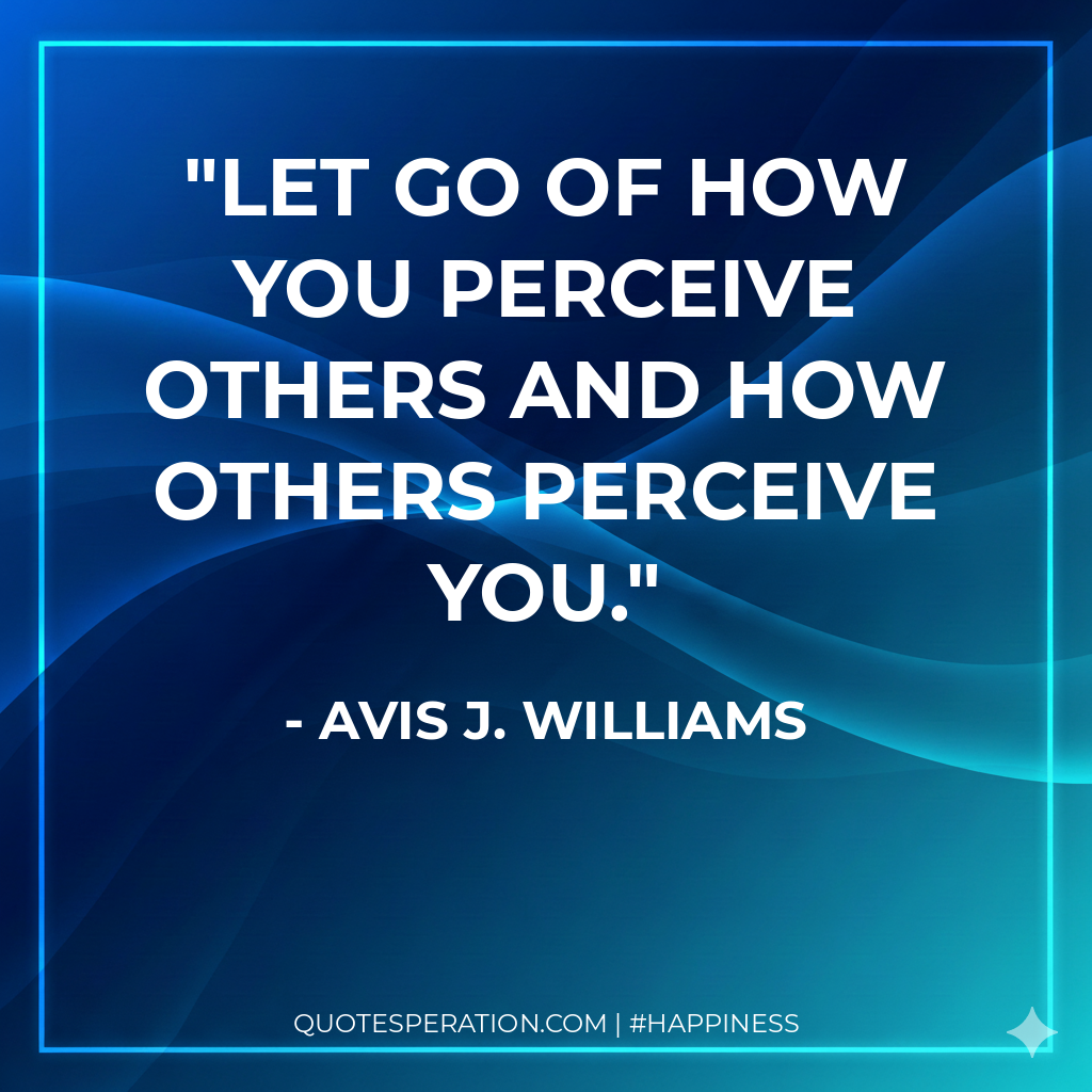 Let go of how you perceive others and how others perceive you.
