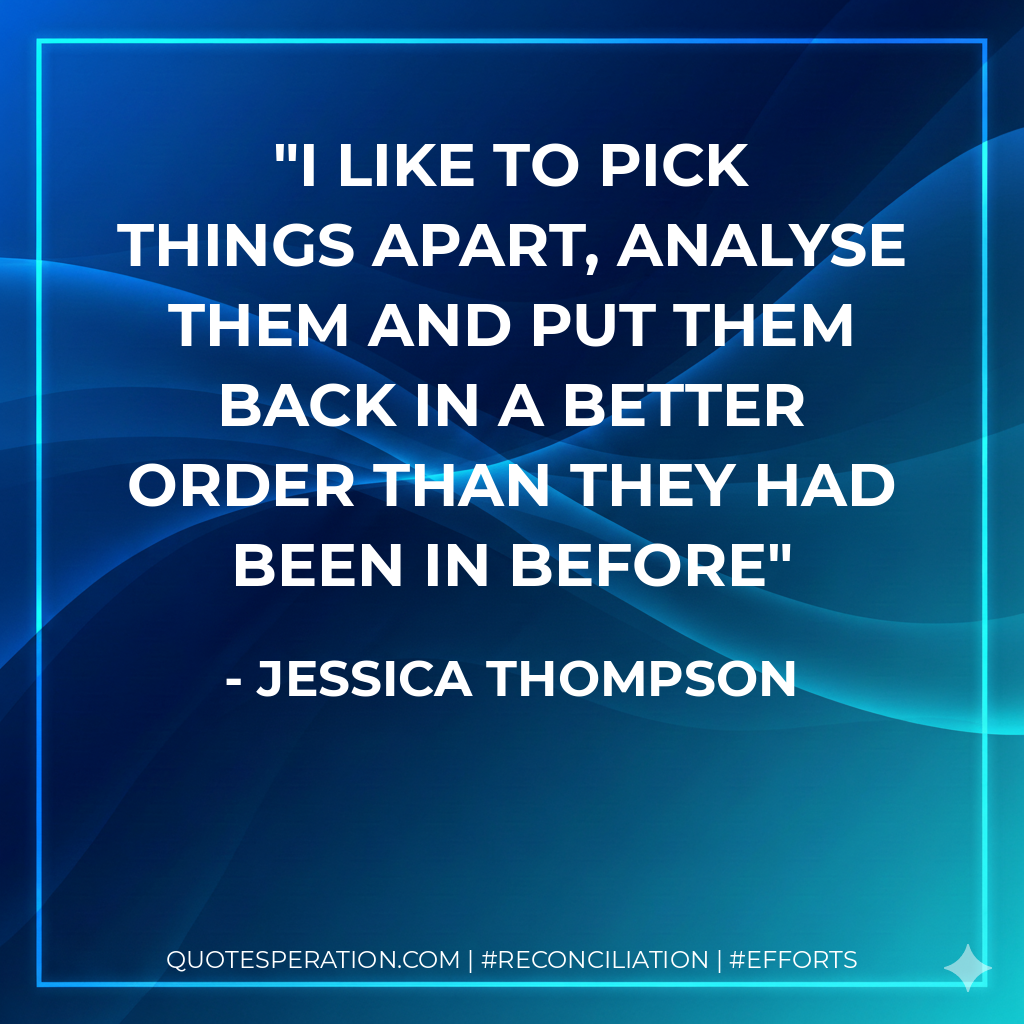 I like to pick things apart, analyse them and put them back in a better order than they had been in before - Jessica Thompson