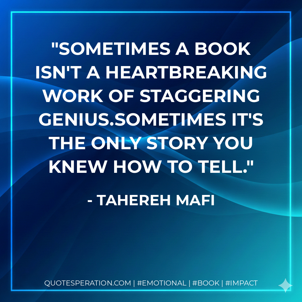 Sometimes a book isn't a heartbreaking work of staggering genius.Sometimes it's the only story you knew how to tell. - Tahereh Mafi