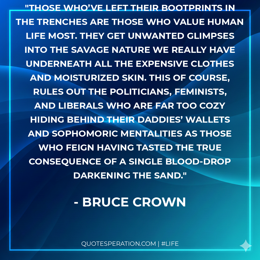 Those who’ve left their bootprints in the trenches are those who value human life most. They get unwanted glimpses into the savage nature we really have underneath all the expensive clothes and moisturized skin. This of course, rules out the politicians, feminists, and liberals who are far too cozy hiding behind their daddies’ wallets and sophomoric mentalities as those who feign having tasted the true consequence of a single blood-drop darkening the sand.