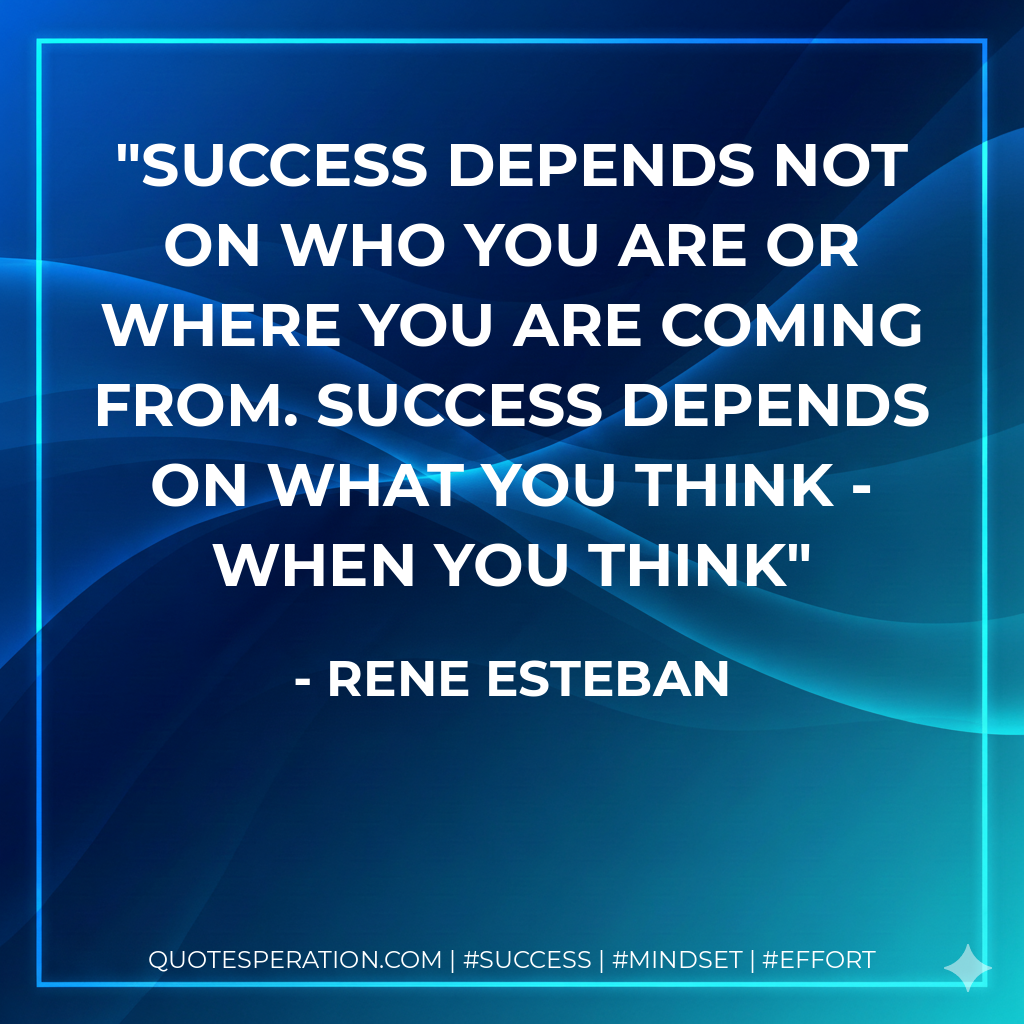 Success depends not on who you are or where you are coming from. Success depends on what you think - when you think - Rene Esteban