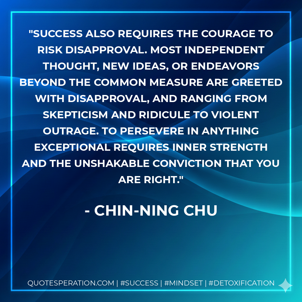 Success also requires the courage to risk disapproval. Most independent thought, new ideas, or endeavors beyond the common measure are greeted with disapproval, and ranging from skepticism and ridicule to violent outrage. To persevere in anything exceptional requires inner strength and the unshakable conviction that you are right. - Chin-Ning Chu