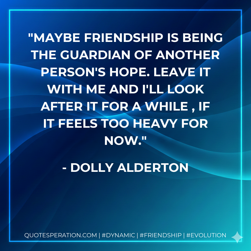 Maybe friendship is being the guardian of another person's hope. Leave it with me and I'll look after it for a while , if it feels too heavy for now.