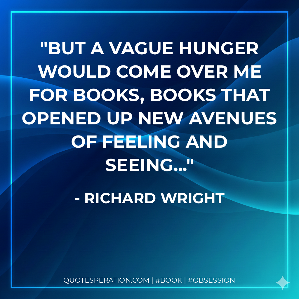 But a vague hunger would come over me for books, books that opened up new avenues of feeling and seeing... - Richard Wright