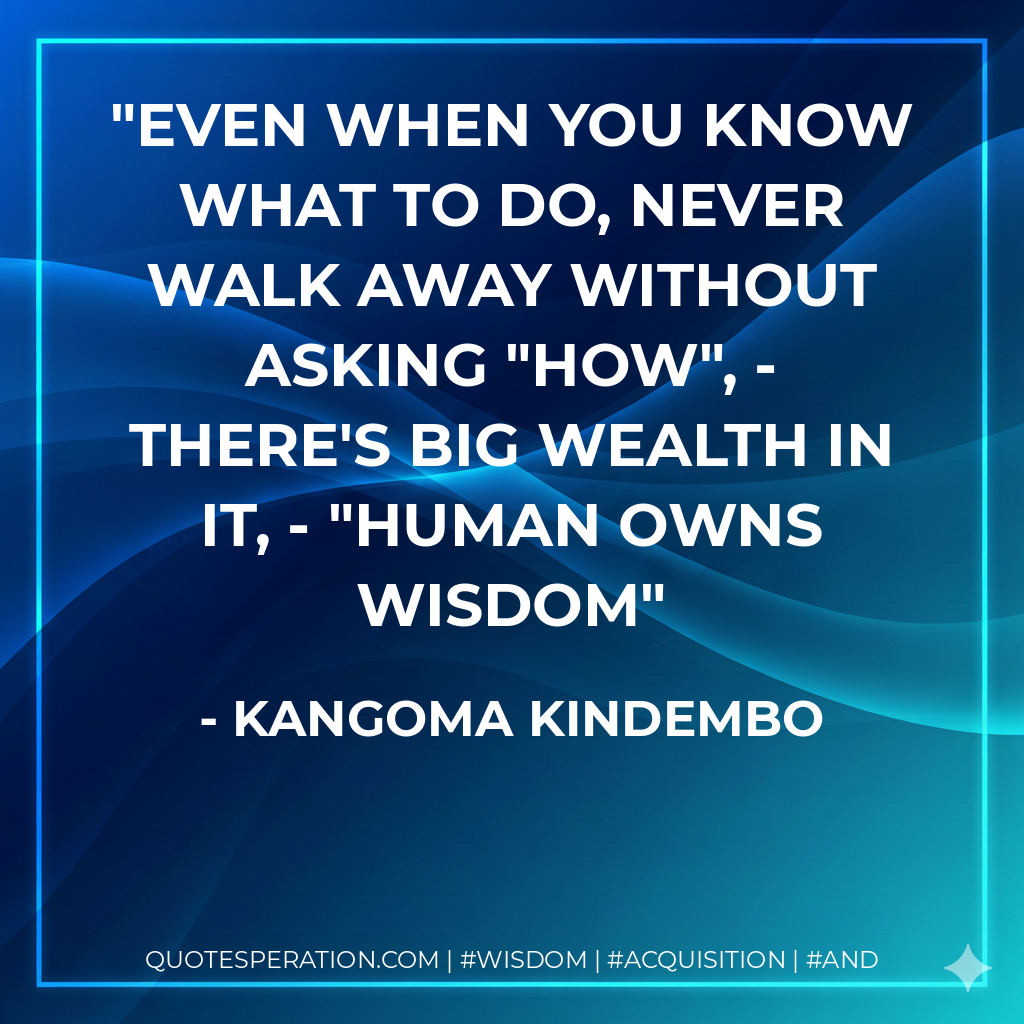 Even when you know what to do, never walk away without asking "HOW", - there's big wealth in it, - "Human Owns Wisdom