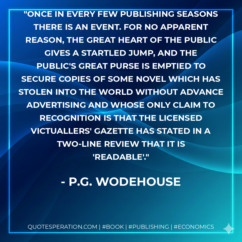 Once in every few publishing seasons there is an Event. For no apparent reason, the great heart of the Public gives a startled jump, and the public's great purse is emptied to secure copies of some novel which has stolen into the world without advance advertising and whose only claim to recognition is that The Licensed Victuallers' Gazette has stated in a two-line review that it is 'readable'. - P.G. Wodehouse