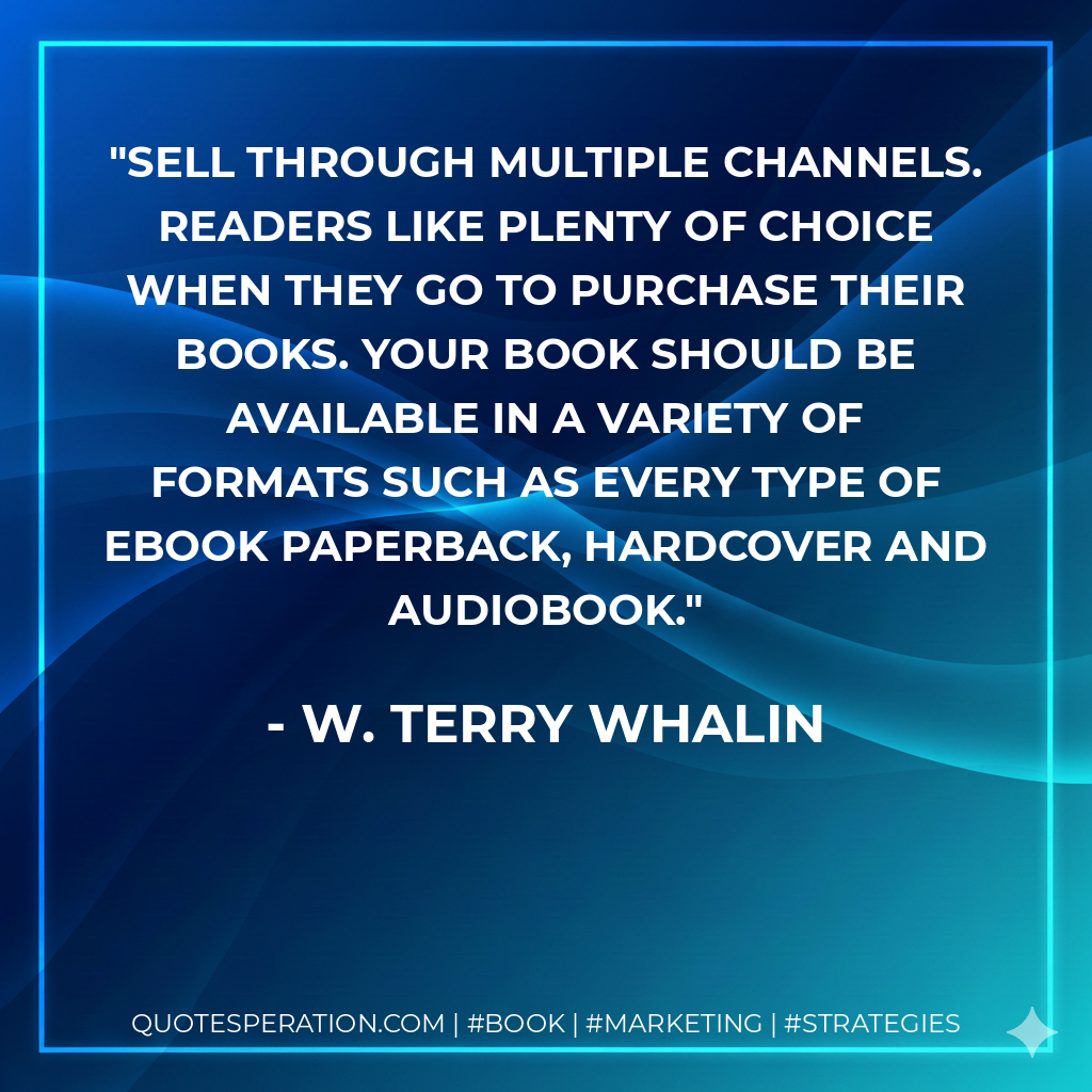 Sell through multiple channels. Readers like plenty of choice when they go to purchase their books. Your book should be available in a variety of formats such as every type of Ebook paperback, hardcover and audiobook. - W. Terry Whalin