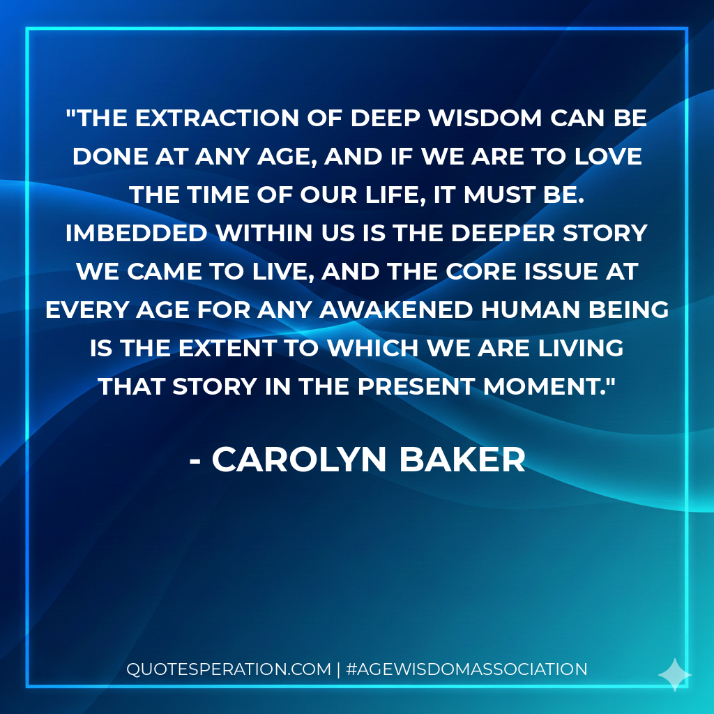 The extraction of deep wisdom can be done at any age, and if we are to love the time of our life, it must be. Imbedded within us is the deeper story we came to live, and the core issue at every age for any awakened human being is the extent to which we are living that story in the present moment.
