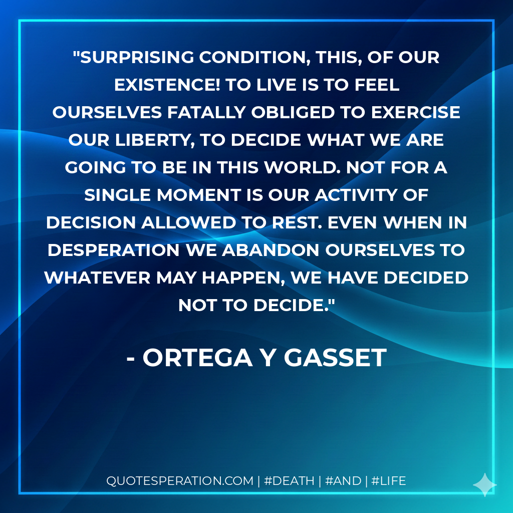 Surprising condition, this, of our existence! To live is to feel ourselves fatally obliged to exercise our liberty, to decide what we are going to be in this world. Not for a single moment is our activity of decision allowed to rest. Even when in desperation we abandon ourselves to whatever may happen, we have decided not to decide.