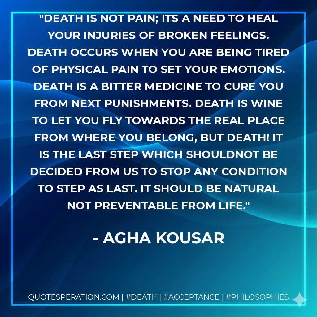 death is not pain; its a need to heal your injuries of broken feelings. Death occurs when you are being tired of physical pain to set your emotions. Death is a bitter medicine to cure you from next punishments. Death is wine to let you fly towards the real place from where you belong, but death! It is the last step which shouldnot be decided from us to stop any condition to step as last. It should be natural not preventable from life.