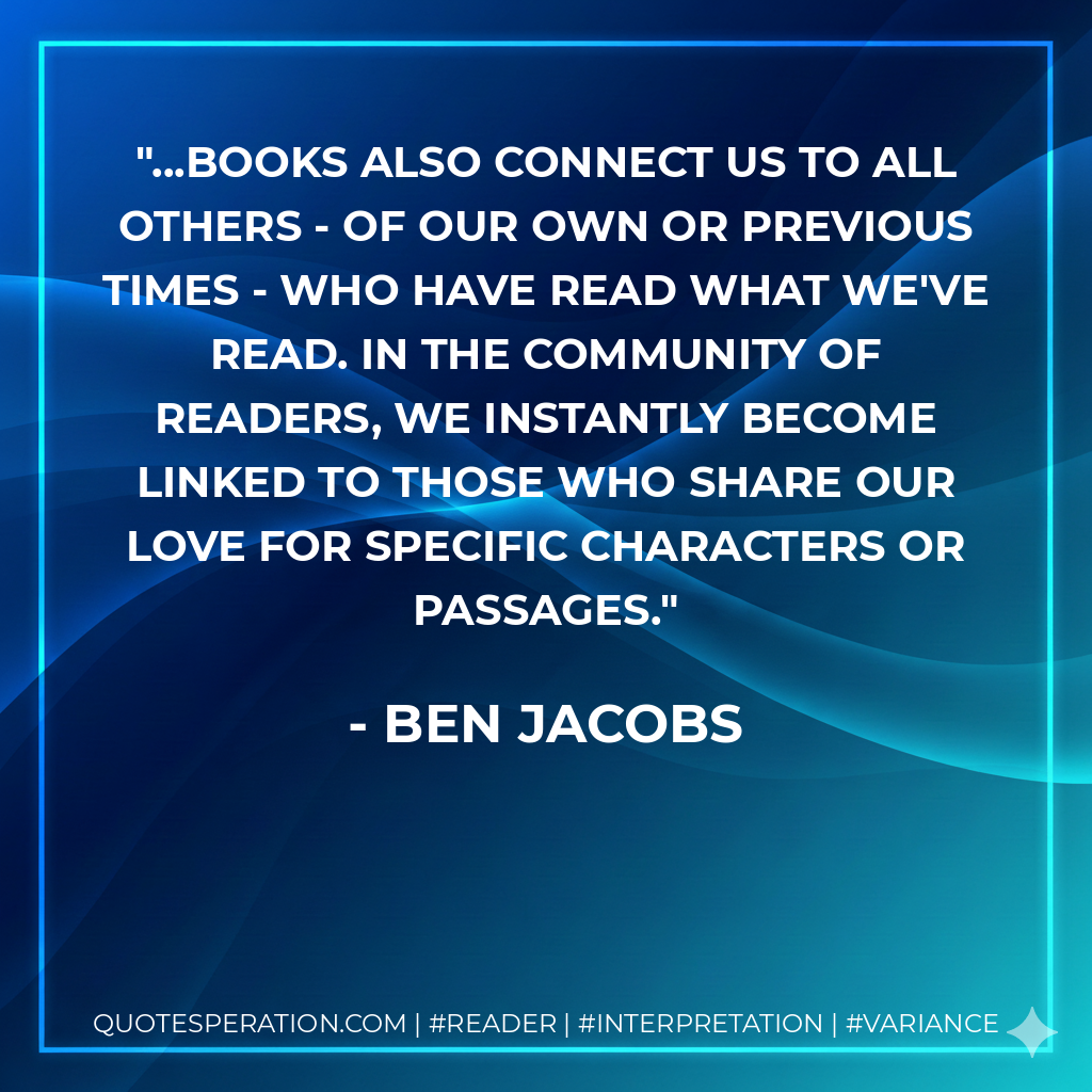 ...books also connect us to all others - of our own or previous times - who have read what we've read. In the community of readers, we instantly become linked to those who share our love for specific characters or passages. - Ben Jacobs