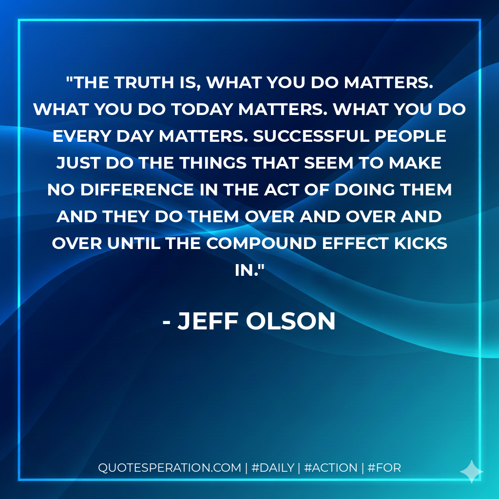The truth is, what you do matters. What you do today matters. What you do every day matters. Successful people just do the things that seem to make no difference in the act of doing them and they do them over and over and over until the compound effect kicks in. - Jeff Olson