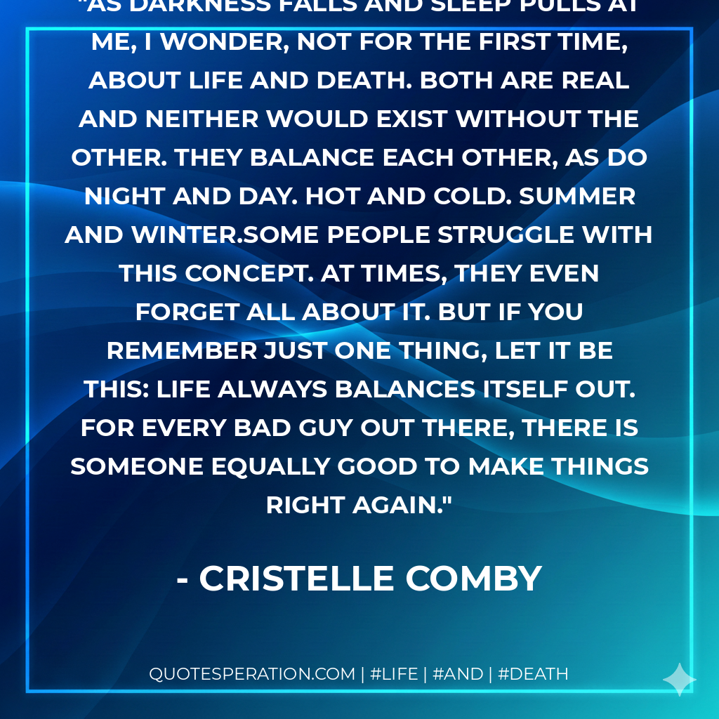 As darkness falls and sleep pulls at me, I wonder, not for the first time, about life and death. Both are real and neither would exist without the other. They balance each other, as do night and day. Hot and cold. Summer and winter.Some people struggle with this concept. At times, they even forget all about it. But if you remember just one thing, let it be this: life always balances itself out. For every bad guy out there, there is someone equally good to make things right again.