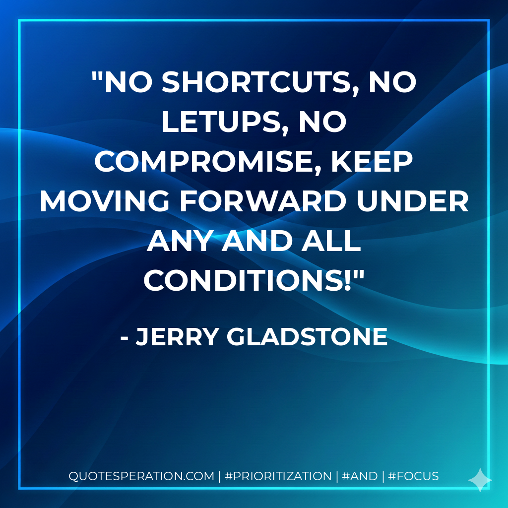 No shortcuts, no letups, no compromise, keep moving forward under any and all conditions! - Jerry Gladstone