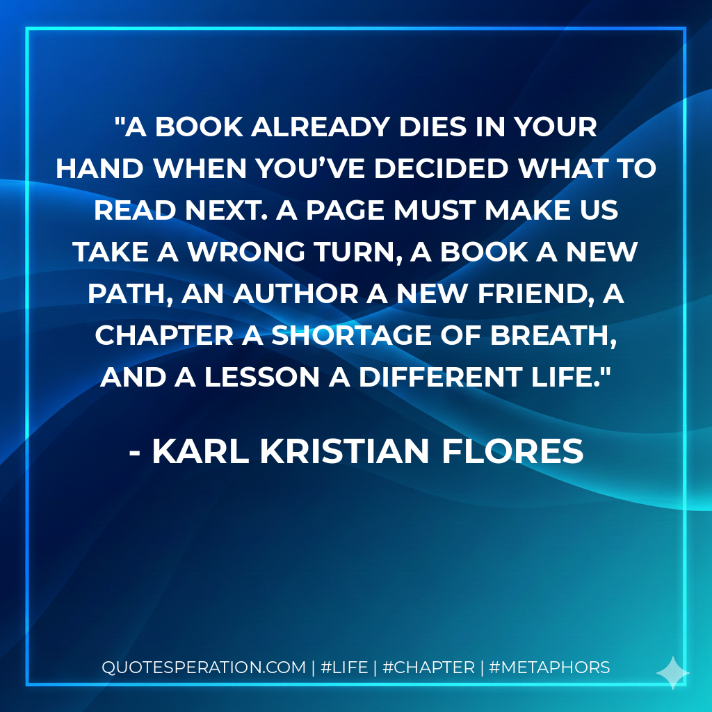 A book already dies in your hand when you’ve decided what to read next. A page must make us take a wrong turn, a book a new path, an author a new friend, a chapter a shortage of breath, and a lesson a different life. - Karl Kristian Flores