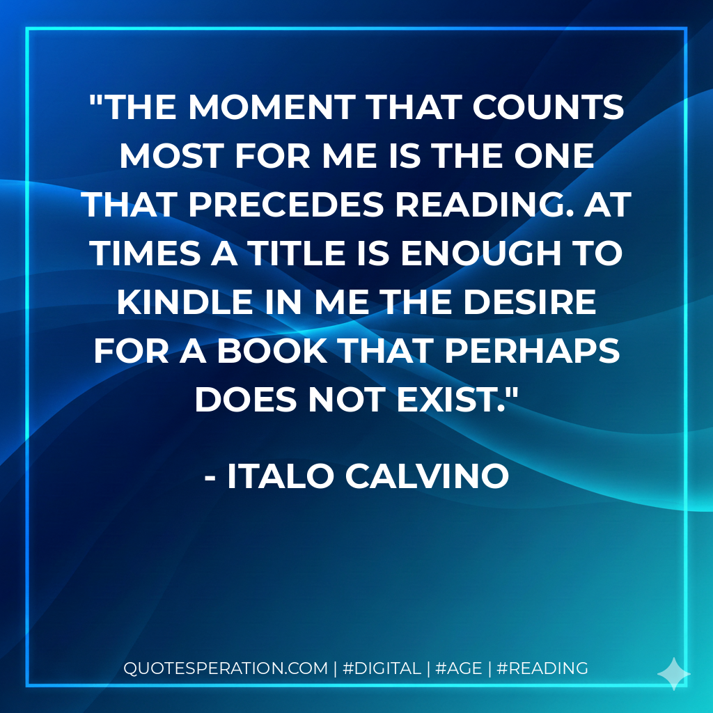 The moment that counts most for me is the one that precedes reading. At times a title is enough to kindle in me the desire for a book that perhaps does not exist. - Italo Calvino