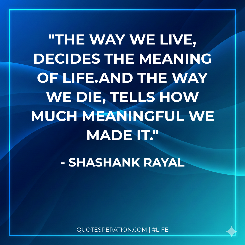 The way we live, decides the meaning of life.And the way we die, tells how much meaningful we made it.
