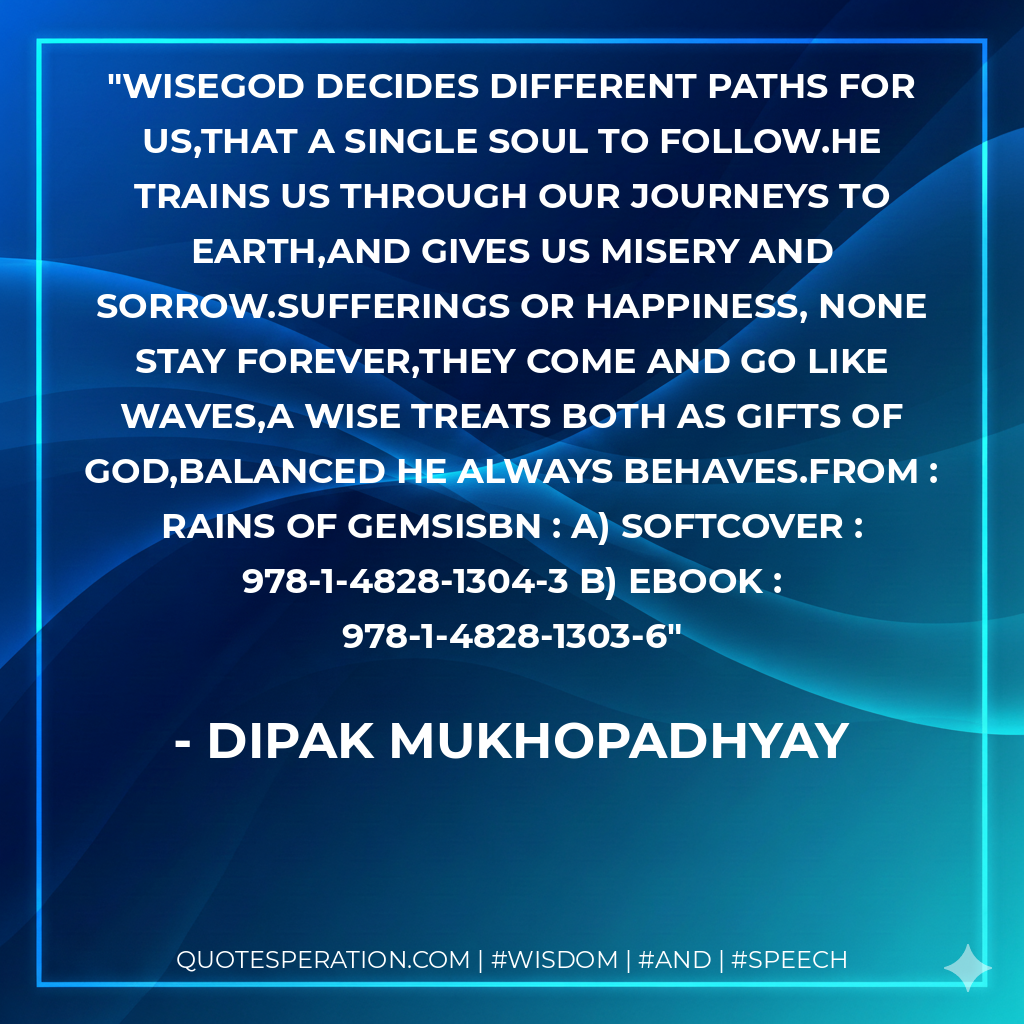 WISEGod decides different paths for us,That a single soul to follow.He trains us through our journeys to earth,And gives us misery and sorrow.Sufferings or happiness, none stay forever,They come and go like waves,A wise treats both as gifts of God,Balanced he always behaves.From : RAINS OF GEMSISBN : a) Softcover : 978-1-4828-1304-3 b) Ebook : 978-1-4828-1303-6