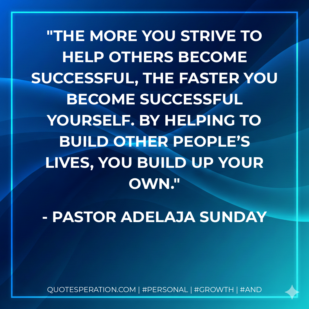 The more you strive to help others become successful, the faster you become successful yourself. By helping to build other people’s lives, you build up your own. - Pastor Adelaja Sunday