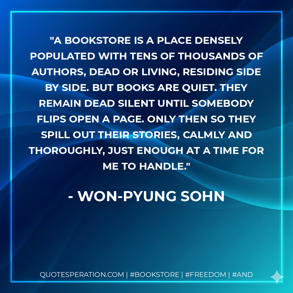 a bookstore is a place densely populated with tens of thousands of authors, dead or living, residing side by side. But books are quiet. They remain dead silent until somebody flips open a page. Only then so they spill out their stories, calmly and thoroughly, just enough at a time for me to handle. - Won-pyung Sohn
