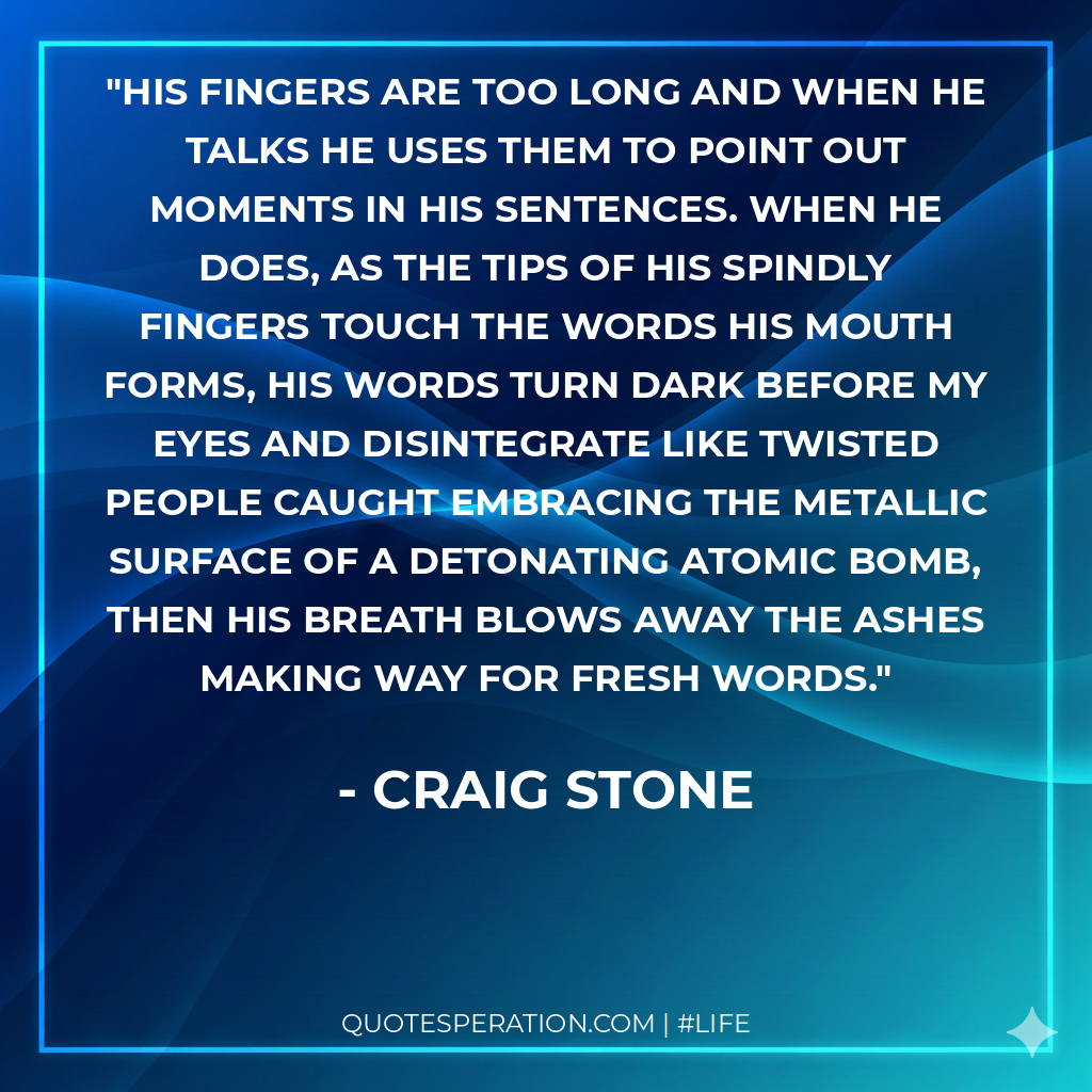 His fingers are too long and when he talks he uses them to point out moments in his sentences. When he does, as the tips of his spindly fingers touch the words his mouth forms, his words turn dark before my eyes and disintegrate like twisted people caught embracing the metallic surface of a detonating atomic bomb, then his breath blows away the ashes making way for fresh words.