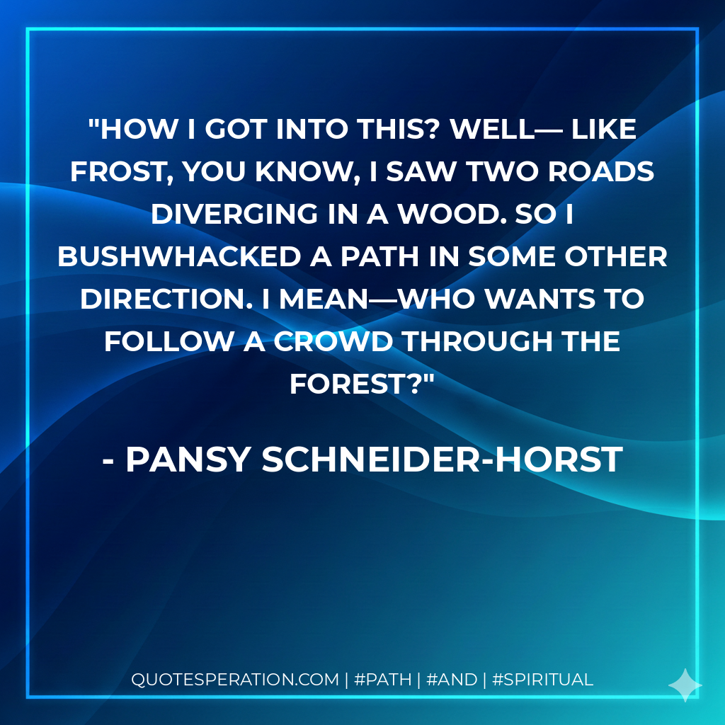 How I got into this? Well― Like Frost, you know, I saw two roads diverging in a wood. So I bushwhacked a path in some other direction. I mean―who wants to follow a crowd through the forest?