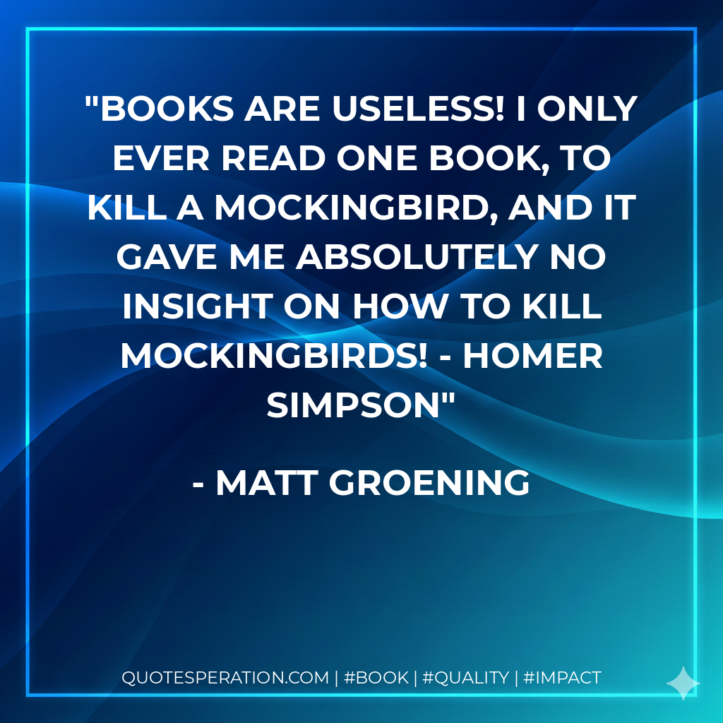 Books are useless! I only ever read one book, To Kill A Mockingbird, and it gave me absolutely no insight on how to kill mockingbirds! - Homer Simpson - Matt Groening