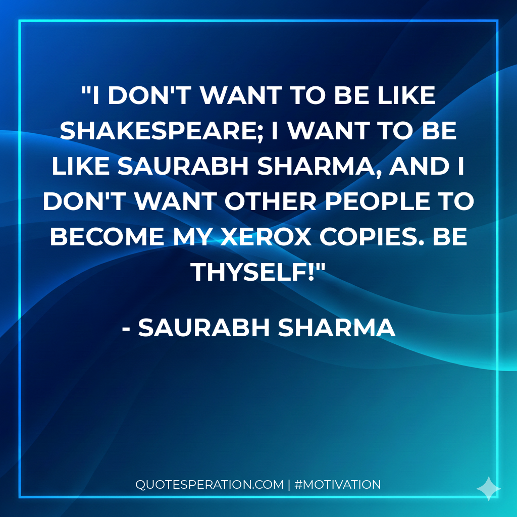 I don't want to be like Shakespeare; I want to be like Saurabh Sharma, and I don't want other people to become my xerox copies. Be Thyself!