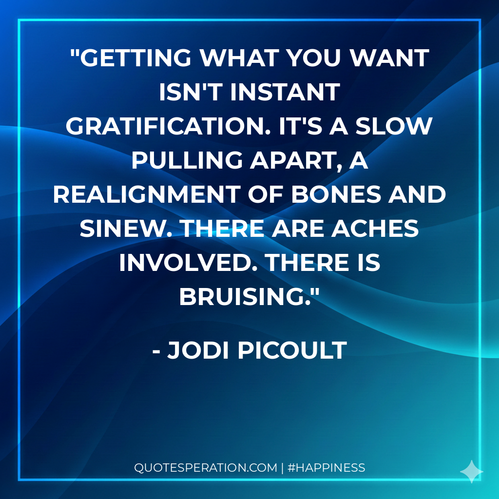 Getting what you want isn't instant gratification. It's a slow pulling apart, a realignment of bones and sinew. There are aches involved. There is bruising.