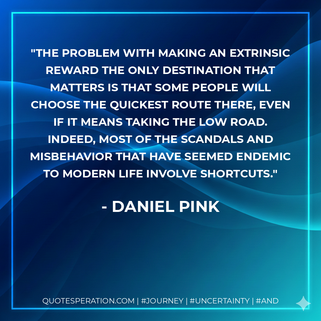 The problem with making an extrinsic reward the only destination that matters is that some people will choose the quickest route there, even if it means taking the low road. Indeed, most of the scandals and misbehavior that have seemed endemic to modern life involve shortcuts.