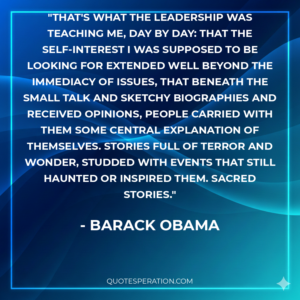 That's what the leadership was teaching me, day by day: that the self-interest I was supposed to be looking for extended well beyond the immediacy of issues, that beneath the small talk and sketchy biographies and received opinions, people carried with them some central explanation of themselves. Stories full of terror and wonder, studded with events that still haunted or inspired them. Sacred stories.