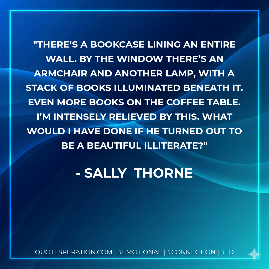 There’s a bookcase lining an entire wall. By the window there’s an armchair and another lamp, with a stack of books illuminated beneath it. Even more books on the coffee table. I’m intensely relieved by this. What would I have done if he turned out to be a beautiful illiterate? - Sally  Thorne