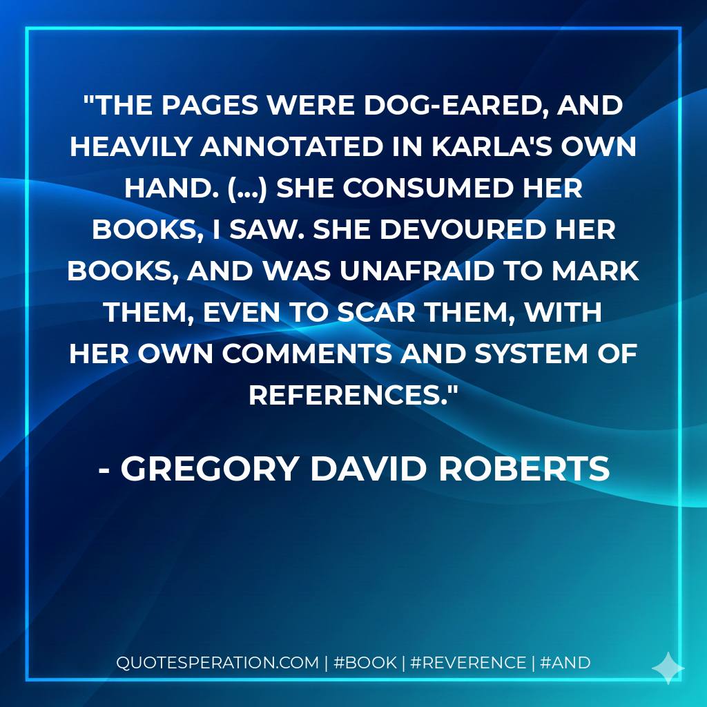 The pages were dog-eared, and heavily annotated in Karla's own hand. (...) She consumed her books, I saw. She devoured her books, and was unafraid to mark them, even to scar them, with her own comments and system of references. - Gregory David Roberts
