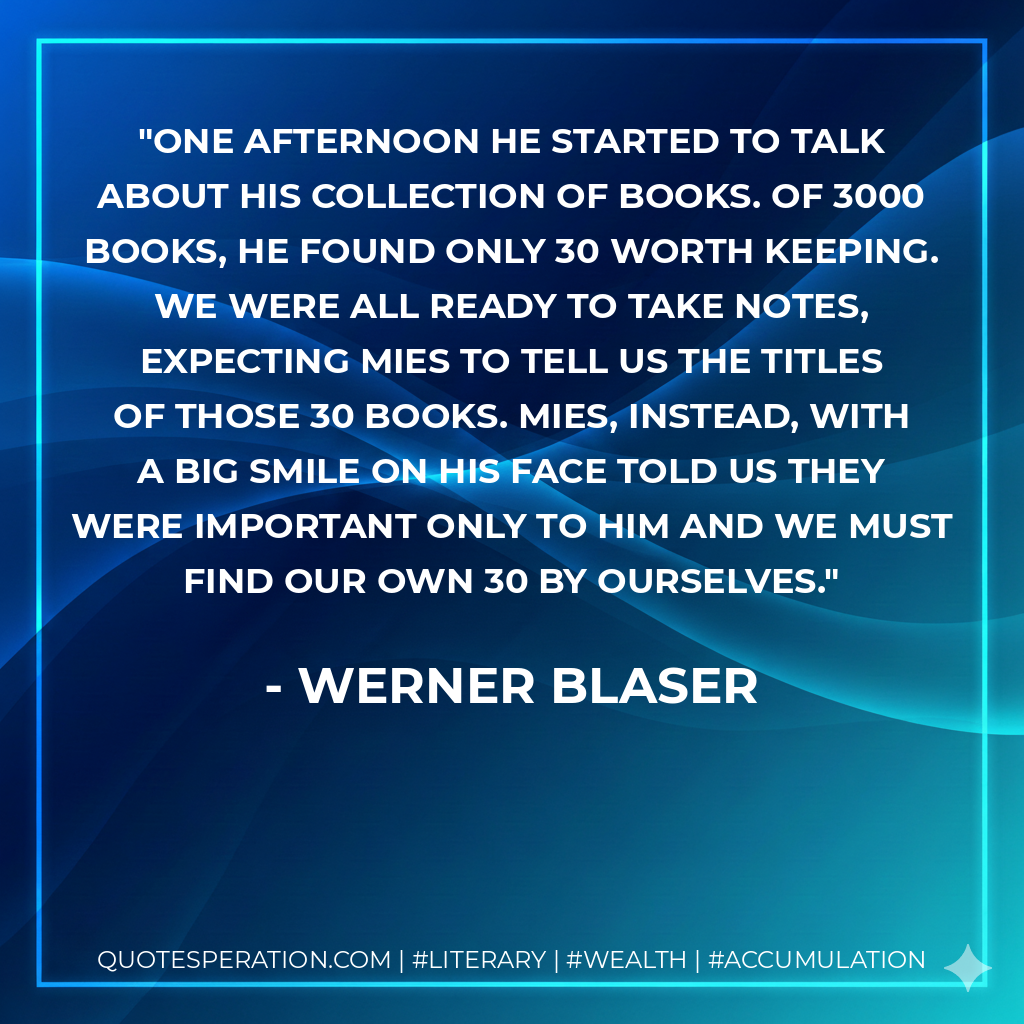One afternoon he started to talk about his collection of books. Of 3000 books, he found only 30 worth keeping. We were all ready to take notes, expecting Mies to tell us the titles of those 30 books. Mies, instead, with a big smile on his face told us they were important only to him and we must find our own 30 by ourselves. - Werner Blaser