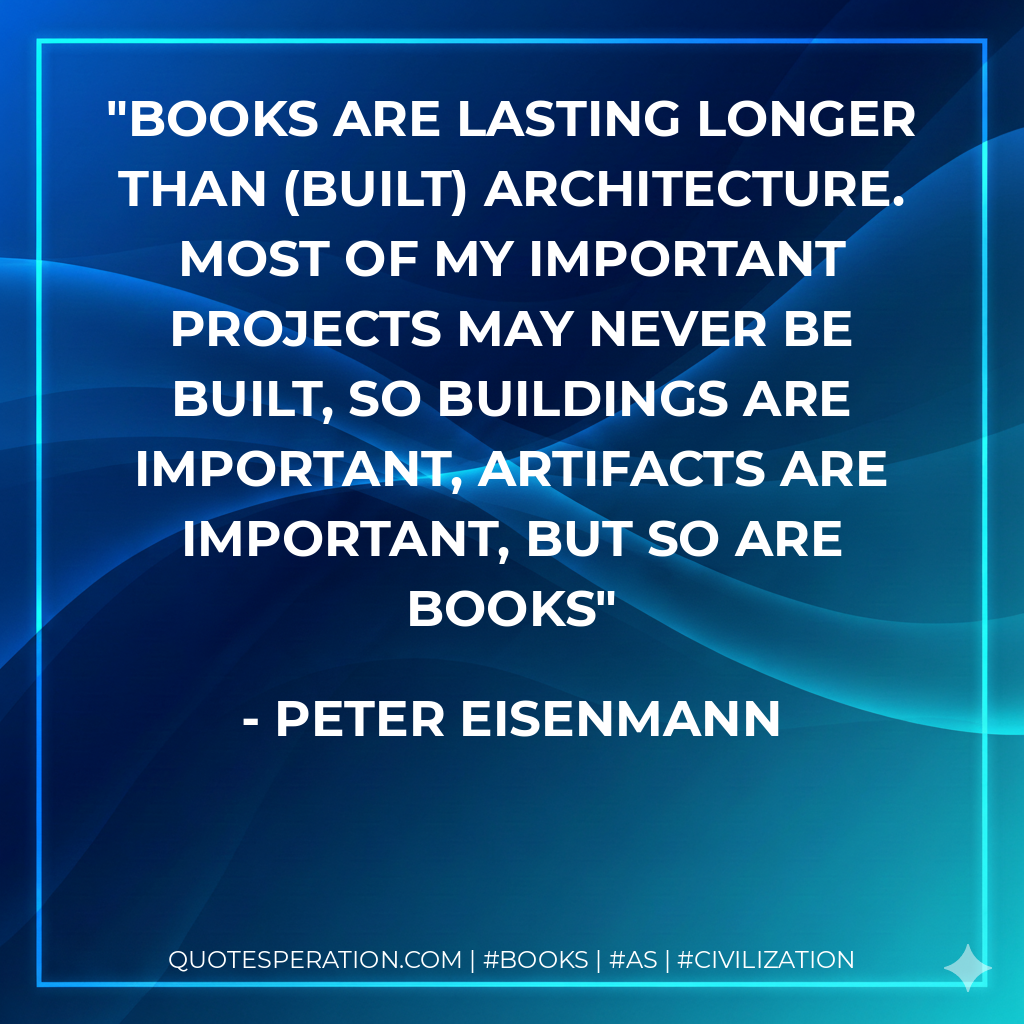 Books are lasting longer than (built) architecture. Most of my important projects may never be built, so buildings are important, artifacts are important, but so are books - Peter Eisenmann