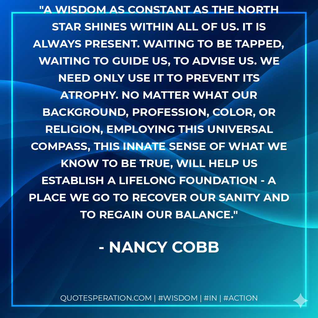 A wisdom as constant as the North Star shines within all of us. It is always present. waiting to be tapped, waiting to guide us, to advise us. We need only use it to prevent its atrophy. No matter what our background, profession, color, or religion, employing this universal compass, this innate sense of what we know to be true, will help us establish a lifelong foundation - a place we go to recover our sanity and to regain our balance.