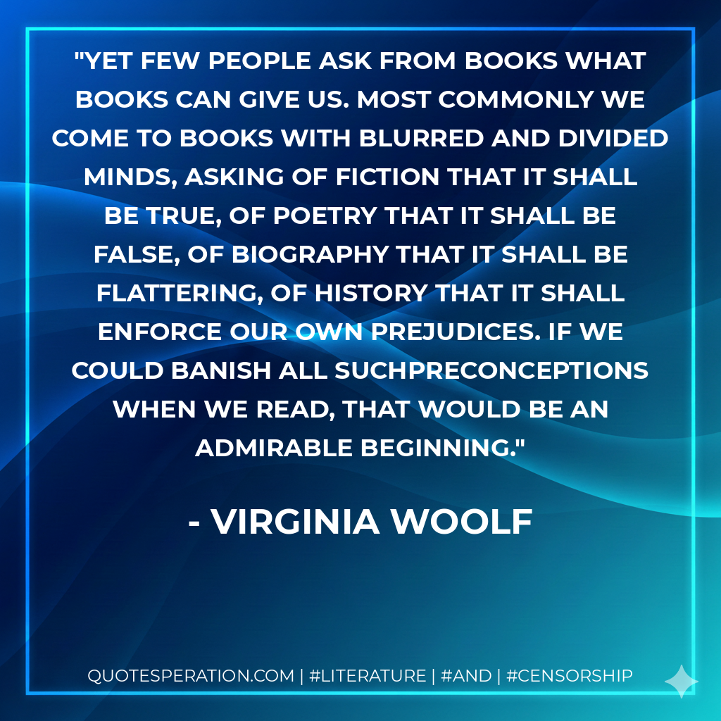 Yet few people ask from books what books can give us. Most commonly we come to books with blurred and divided minds, asking of fiction that it shall be true, of poetry that it shall be false, of biography that it shall be flattering, of history that it shall enforce our own prejudices. If we could banish all suchpreconceptions when we read, that would be an admirable beginning. - Virginia Woolf