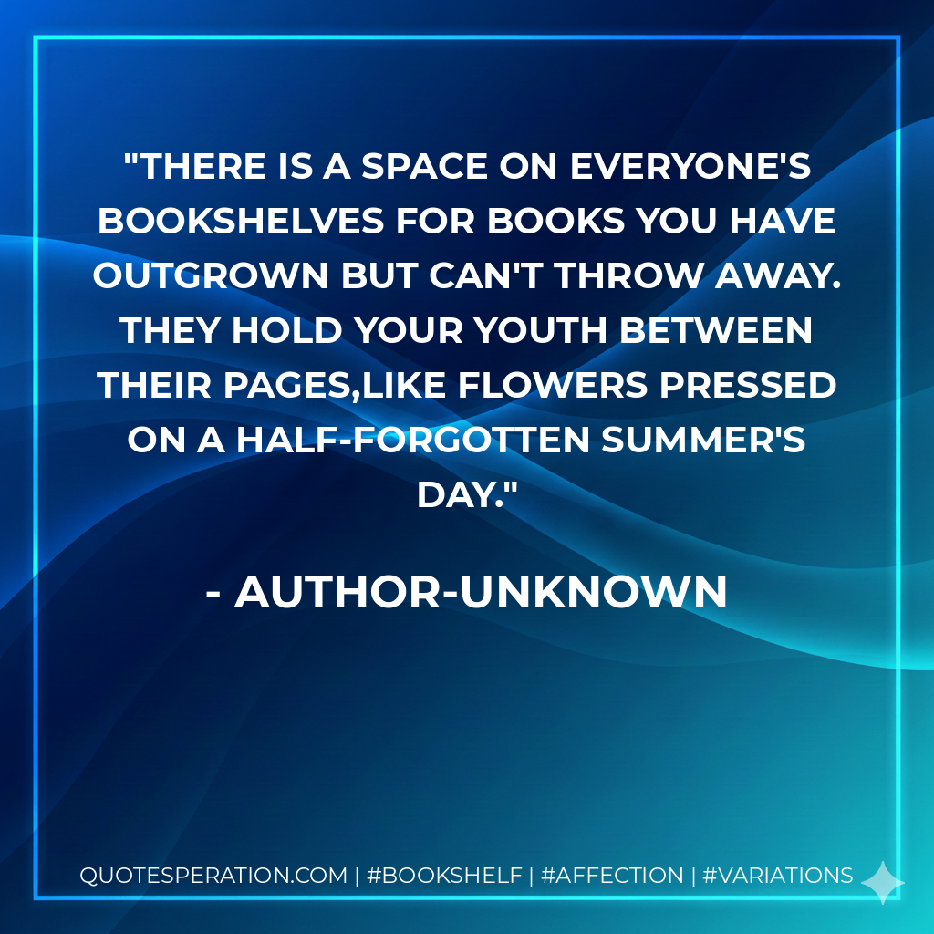 There is a space on everyone's bookshelves for books you have outgrown but can't throw away. They hold your youth between their pages,like flowers pressed on a half-forgotten Summer's day. - Author-unknown