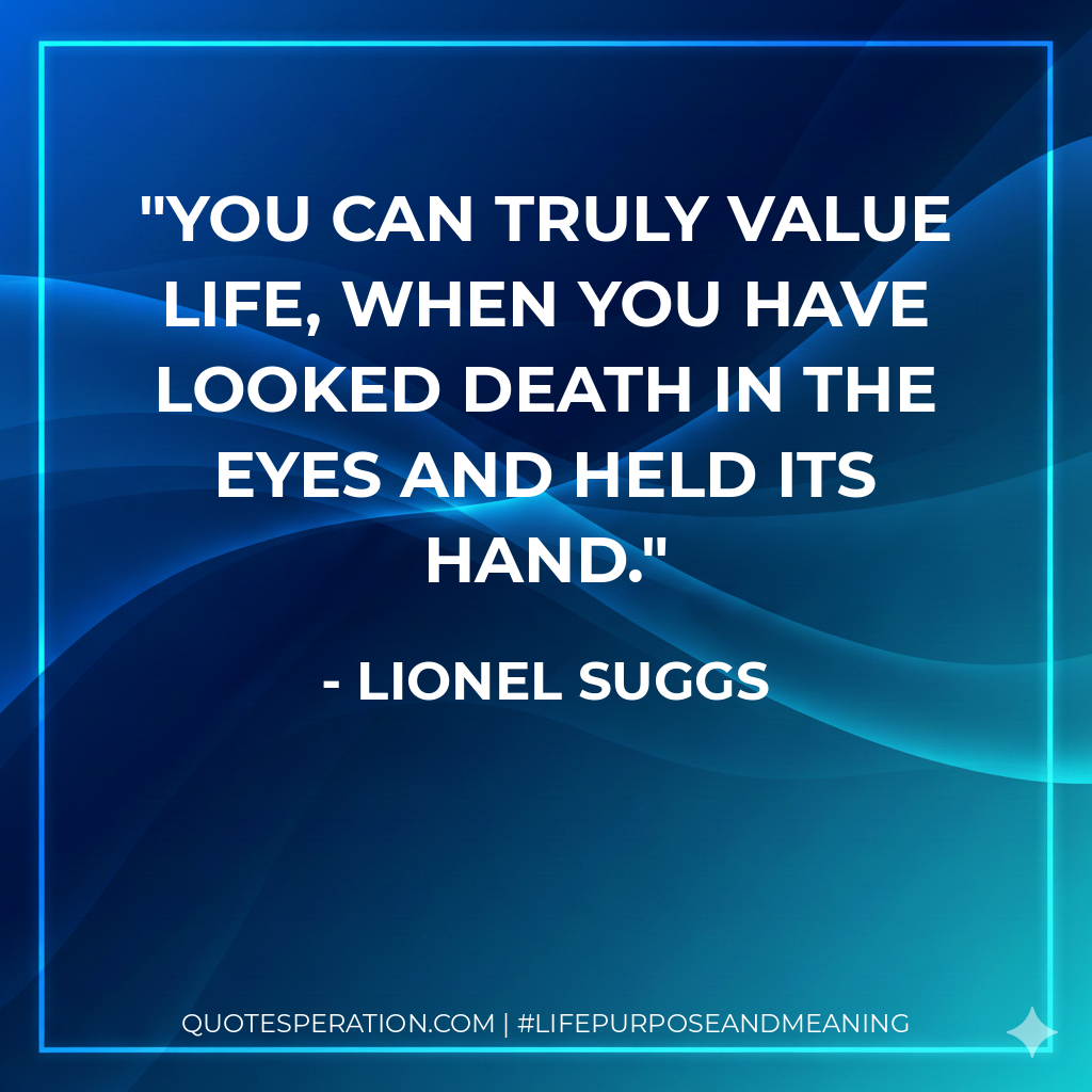 You can truly value life, when you have looked Death in the eyes and held its hand.